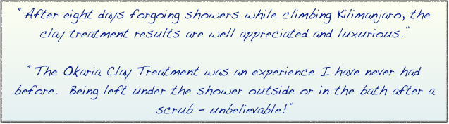 “After eight days forgoing showers while climbing Kilimanjaro, the clay treatment results are well appreciated and luxurious.” 

“The Okaria Clay Treatment was an experience I have never had before.  Being left under the shower outside or in the bath after a scrub – unbelievable!”
